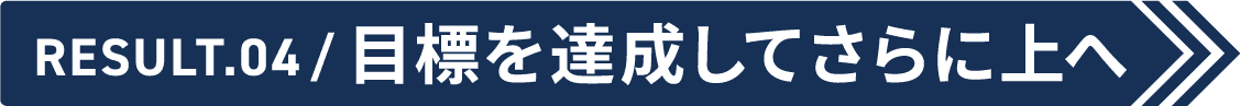 Result.04 目標を達成してさらに上へ