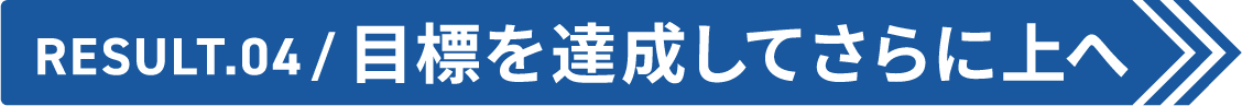 Result.04 目標を達成してさらに上へ